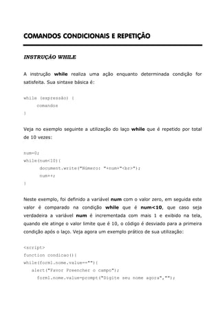COMANDOS CONDICIONAIS E REPETIÇÃO


INSTRUÇÃO WHILE


A instrução while realiza uma ação enquanto determinada condição for
satisfeita. Sua sintaxe básica é:


while (expressão) {
      comandos
}


Veja no exemplo seguinte a utilização do laço while que é repetido por total
de 10 vezes:


num=0;
while(num<10){
         document.write("Número: "+num+"<br>");
         num++;
}


Neste exemplo, foi definido a variável num com o valor zero, em seguida este
valor é comparado na condição while que é num<10, que caso seja
verdadeira a variável num é incrementada com mais 1 e exibido na tela,
quando ele atinge o valor limite que é 10, o código é desviado para a primeira
condição após o laço. Veja agora um exemplo prático de sua utilização:


<script>
function condicao(){
while(form1.nome.value==""){
    alert("Favor Preencher o campo");
      form1.nome.value=prompt("Digite seu nome agora","");
 