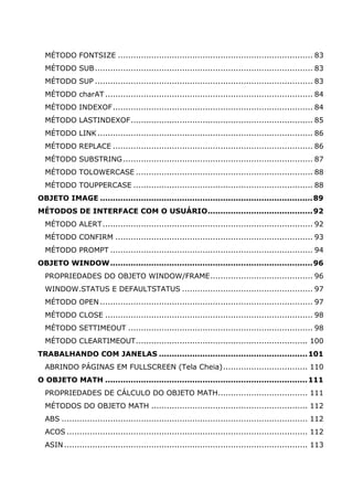 MÉTODO FONTSIZE ............................................................................ 83
  MÉTODO SUB ..................................................................................... 83
  MÉTODO SUP ..................................................................................... 83
  MÉTODO charAT ................................................................................. 84
  MÉTODO INDEXOF .............................................................................. 84
  MÉTODO LASTINDEXOF....................................................................... 85
  MÉTODO LINK .................................................................................... 86
  MÉTODO REPLACE .............................................................................. 86
  MÉTODO SUBSTRING .......................................................................... 87
  MÉTODO TOLOWERCASE ..................................................................... 88
  MÉTODO TOUPPERCASE ...................................................................... 88
OBJETO IMAGE ...................................................................................89
MÉTODOS DE INTERFACE COM O USUÁRIO.........................................92
  MÉTODO ALERT .................................................................................. 92
  MÉTODO CONFIRM ............................................................................. 93
  MÉTODO PROMPT ............................................................................... 94
OBJETO WINDOW ...............................................................................96
  PROPRIEDADES DO OBJETO WINDOW/FRAME........................................ 96
  WINDOW.STATUS E DEFAULTSTATUS ................................................... 97
  MÉTODO OPEN ................................................................................... 97
  MÉTODO CLOSE ................................................................................. 98
  MÉTODO SETTIMEOUT ........................................................................ 98
  MÉTODO CLEARTIMEOUT................................................................... 100
TRABALHANDO COM JANELAS .......................................................... 101
  ABRINDO PÁGINAS EM FULLSCREEN (Tela Cheia)................................. 110
O OBJETO MATH ............................................................................... 111
  PROPRIEDADES DE CÁLCULO DO OBJETO MATH................................... 111
  MÉTODOS DO OBJETO MATH ............................................................. 112
  ABS ................................................................................................ 112
  ACOS .............................................................................................. 112
  ASIN ............................................................................................... 113
 
