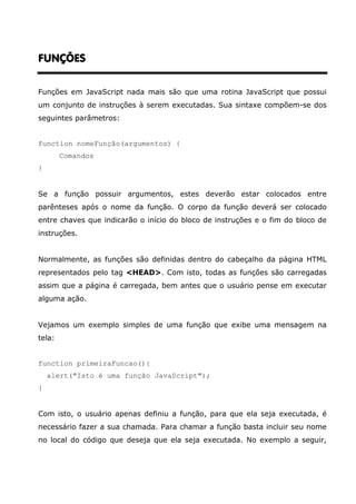 FUNÇÕES


Funções em JavaScript nada mais são que uma rotina JavaScript que possui
um conjunto de instruções à serem executadas. Sua sintaxe compõem-se dos
seguintes parâmetros:


function nomeFunção(argumentos) {
        Comandos
}


Se a função possuir argumentos, estes deverão estar colocados entre
parênteses após o nome da função. O corpo da função deverá ser colocado
entre chaves que indicarão o início do bloco de instruções e o fim do bloco de
instruções.


Normalmente, as funções são definidas dentro do cabeçalho da página HTML
representados pelo tag <HEAD>. Com isto, todas as funções são carregadas
assim que a página é carregada, bem antes que o usuário pense em executar
alguma ação.


Vejamos um exemplo simples de uma função que exibe uma mensagem na
tela:


function primeiraFuncao(){
    alert("Isto é uma função JavaScript");
}


Com isto, o usuário apenas definiu a função, para que ela seja executada, é
necessário fazer a sua chamada. Para chamar a função basta incluir seu nome
no local do código que deseja que ela seja executada. No exemplo a seguir,
 