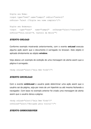 Digite seu Nome:
<input type="text" name="campo1" onBlur="teste()"
onFocus= "alert ('Digite seu nome completo')">


Digite seu Endereço:
<input    type="text"     name="campo2"     onChange="alert('testando')"
onFocus="this.value='R. Castelo da Beira'">


EVENTO ONLOAD


Conforme exemplo mostrando anteriormente, com o evento onLoad executa
alguma ação assim que o documento é carregado no browser. Este objeto é
aplicado diretamente ao objeto window.


Veja abaixo um exemplo de exibição de uma mensagem de alerta assim que a
página é carregada:


<body onLoad="alert('Seja Bem Vindo')">



EVENTO ONUNLOAD


Com o evento onUnLoad o usuário pode determinar uma ação assim que o
usuário sai da página, seja por meio de um hiperlink ou até mesmo fechando o
navegador. Com base no exemplo anterior foi criado uma mensagem de alerta
assim que o usuário deixa a página:


<body onLoad="alert('Seja Bem Vindo')"
onUnLoad="alert('Obrigado pela visita!')">


EVENTO ONMOUSEOVER
 