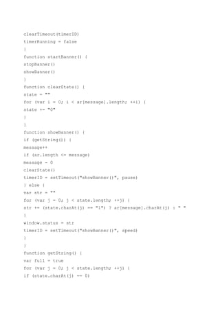 clearTimeout(timerID)
timerRunning = false
}
function startBanner() {
stopBanner()
showBanner()
}
function clearState() {
state = ""
for (var i = 0; i < ar[message].length; ++i) {
state += "0"
}
}
function showBanner() {
if (getString()) {
message++
if (ar.length <= message)
message = 0
clearState()
timerID = setTimeout("showBanner()", pause)
} else {
var str = ""
for (var j = 0; j < state.length; ++j) {
str += (state.charAt(j) == "1") ? ar[message].charAt(j) : " "
}
window.status = str
timerID = setTimeout("showBanner()", speed)
}
}
function getString() {
var full = true
for (var j = 0; j < state.length; ++j) {
if (state.charAt(j) == 0)
 