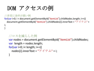 DOM アクセスの例
//非常に効率が悪い例
for(var i=0; i < document.getElementById(&ldquo;itemList&rdquo;).childNodes.length; i++){
document.getElementById("itemList").childNodes[i].innerText = "アイテム" +
i;
}
//ロスを減らした例
var nodes = document.getElementById("itemList").childNodes;
var length = nodes.length;
for(var i=0; i< length; i++){
nodes[i].innerText = "アイテム" + i;
}
 
