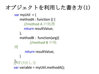 オブジェクトを利用した書き方(1)
var myUtil = {
methodA : function () {
//method A の処理
return resultValue;
},
methodB : function(arg){
//...