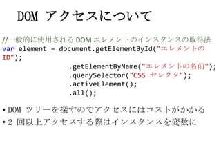 DOM アクセスについて
• DOM ツリーを探すのでアクセスにはコストがかかる
• 2 回以上アクセスする際はインスタンスを変数に
//一般的に使用される DOM エレメントのインスタンスの取得法
var element = document...