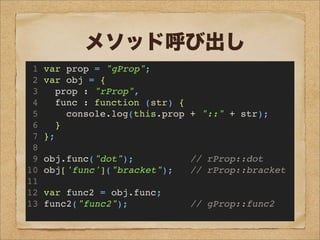メソッド呼び出し
1 var prop = "gProp";
2 var obj = {
3 prop : "rProp",
4 func : function (str) {
5 console.log(this.prop + "::" + str);
6 }
7 };
8
9 obj.func("dot"); // rProp::dot
10 obj['func']("bracket"); // rProp::bracket
11
12 var func2 = obj.func;
13 func2("func2"); // gProp::func2
 