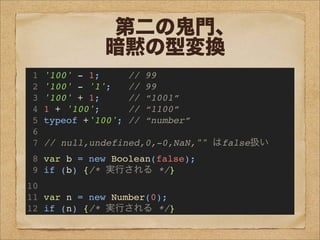 第二の鬼門、
暗黙の型変換
1 '100' - 1; // 99
2 '100' - '1'; // 99
3 '100' + 1; // “1001”
4 1 + '100'; // “1100”
5 typeof +'100'; // “number”
6
7 // null,undefined,0,-0,NaN,"" はfalse扱い
8 var b = new Boolean(false);
9 if (b) {/* 実行される */}
10
11 var n = new Number(0);
12 if (n) {/* 実行される */}
 