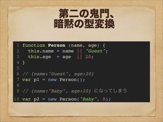 第二の鬼門、
暗黙の型変換
1 function Person (name, age) {
2 this.name = name || "Guest";
3 this.age = age || 20;
4 }
5
6 // {name:"Guest", age:20}
7 var p1 = new Person();
8
9 // {name:"Baby", age:20} になってしまう
10 var p2 = new Person("Baby", 0);
 