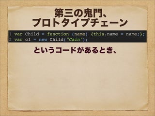 問題1:
c1のプロトタイプオブジェクトは
Child.prototypeが
参照するオブジェクトである。
○か×か?
問題2:
c1は、
prototypeというプロパティを持つ。
○か×か?
問題3:
Child.prototypeと
c1.__proto__は
同じオブジェクトを参照する。
○か×か?
問題4:
Childのプロトタイプオブジェクトは
Child.prototypeが
参照するオブジェクトである。
○か×か?
第三の鬼門、
プロトタイプチェーン
1 var Child = function (name) {this.name = name;};
2 var c1 = new Child("Cain");
というコードがあるとき、
 