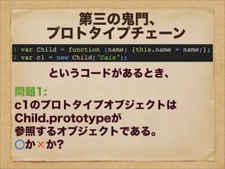 問題1:
c1のプロトタイプオブジェクトは
Child.prototypeが
参照するオブジェクトである。
○か×か?
問題2:
c1は、
prototypeというプロパティを持つ。
○か×か?
問題3:
Child.prototypeと
c1.__proto__は
同じオブジェクトを参照する。
○か×か?
問題4:
Childのプロトタイプオブジェクトは
Child.prototypeが
参照するオブジェクトである。
○か×か?
第三の鬼門、
プロトタイプチェーン
1 var Child = function (name) {this.name = name;};
2 var c1 = new Child("Cain");
というコードがあるとき、
 