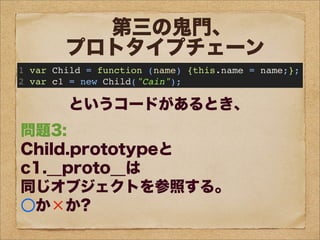 問題1:
c1のプロトタイプオブジェクトは
Child.prototypeが
参照するオブジェクトである。
○か×か?
問題2:
c1は、
prototypeというプロパティを持つ。
○か×か?
問題3:
Child.prototypeと
c1.__proto__は
同じオブジェクトを参照する。
○か×か?
問題4:
Childのプロトタイプオブジェクトは
Child.prototypeが
参照するオブジェクトである。
○か×か?
第三の鬼門、
プロトタイプチェーン
1 var Child = function (name) {this.name = name;};
2 var c1 = new Child("Cain");
というコードがあるとき、
 