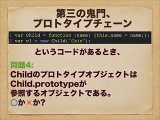 問題1:
c1のプロトタイプオブジェクトは
Child.prototypeが
参照するオブジェクトである。
○か×か?
問題2:
c1は、
prototypeというプロパティを持つ。
○か×か?
問題3:
Child.prototypeと
c1.__proto__は
同じオブジェクトを参照する。
○か×か?
問題4:
Childのプロトタイプオブジェクトは
Child.prototypeが
参照するオブジェクトである。
○か×か?
第三の鬼門、
プロトタイプチェーン
1 var Child = function (name) {this.name = name;};
2 var c1 = new Child("Cain");
というコードがあるとき、
 