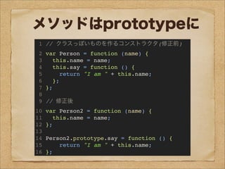 メソッドはprototypeに
1 // クラスっぽいものを作るコンストラクタ(修正前)
2 var Person = function (name) {
3 this.name = name;
4 this.say = function () {
5 return "I am " + this.name;
6 };
7 };
8
9 // 修正後
10 var Person2 = function (name) {
11 this.name = name;
12 };
13
14 Person2.prototype.say = function () {
15 return "I am " + this.name;
16 };
 