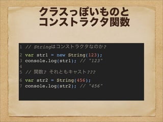 クラスっぽいものと
コンストラクタ関数
1 // Stringはコンストラクタなのか?
2 var str1 = new String(123);
3 console.log(str1); // "123"
4
5 // 関数? それともキャスト???
6 var str2 = String(456);
7 console.log(str2); // "456"
 