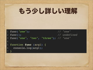 1 func("one"); // "one"
2 func(); // undefined
3 func("one", "two", "three"); // "one"
4
5 function func (arg1) {
6 console.log(arg1);
7 }
もう少し詳しい理解
 