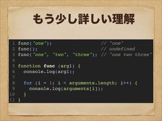 1 func("one"); // "one"
2 func(); // undefined
3 func("one", "two", "three"); // "one two three"
4
5 function func (arg1) {
6 console.log(arg1);
7
8 for (i = 1; i < arguments.length; i++) {
9 console.log(arguments[i]);
10 }
11 }
もう少し詳しい理解
 