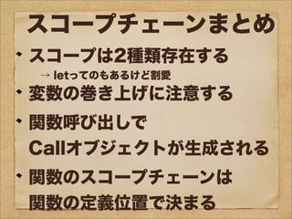スコープチェーンまとめ
スコープは2種類存在する
→ letってのもあるけど割愛
変数の巻き上げに注意する
関数呼び出しで
Callオブジェクトが生成される
関数のスコープチェーンは
関数の定義位置で決まる
 