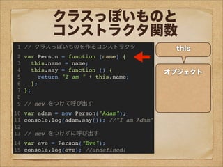 クラスっぽいものと
コンストラクタ関数
1 // クラスっぽいものを作るコンストラクタ
2 var Person = function (name) {
3 this.name = name;
4 this.say = function () {
5 return "I am " + this.name;
6 };
7 };
8
9 // new をつけて呼び出す
10 var adam = new Person("Adam");
11 console.log(adam.say()); //"I am Adam"
12
13 // new をつけずに呼び出す
14 var eve = Person("Eve");
15 console.log(eve); //undefined!
オブジェクト
this
name : Adam
say : {...}
adam
 