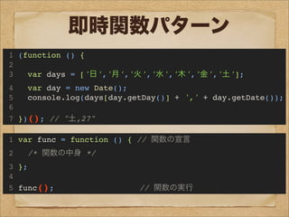 即時関数パターン
1 (function () {
2
3 var days = ['日','月','火','水','木','金','土'];
4 var day = new Date();
5 console.log(days[day.getDay()] + ',' + day.getDate());
6
7 })(); // "土,27"
1 var func = function () { // 関数の宣言
2 /* 関数の中身 */
3 };
4
5 func(); // 関数の実行
 