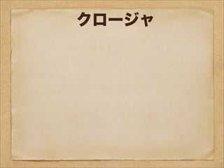 クロージャ
クロージャ（クロージャー、closure、閉包）はプログ
ラミング言語における関数オブジェクトの一種。いくつ
かの言語ではラムダ式 (Lambda Expression) や無名関
数 (Anonymous function) で実現している。引数以外
の変数を実行時の環境ではなく、自身が定義された環境
（静的スコープ）において解決することを特徴とする。
関数とそれを評価する環境のペアであるともいえる。
 