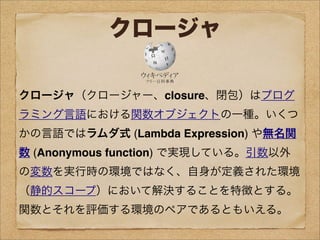 クロージャ
クロージャ（クロージャー、closure、閉包）はプログ
ラミング言語における関数オブジェクトの一種。いくつ
かの言語ではラムダ式 (Lambda Expression) や無名関
数 (Anonymous function) で実現している。引数以外
の変数を実行時の環境ではなく、自身が定義された環境
（静的スコープ）において解決することを特徴とする。
関数とそれを評価する環境のペアであるともいえる。
 