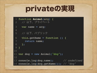 privateの実現
1 function Animal(arg) {
2 // 以下、プライベート
3 var name = arg;
4
5 // 以下、パブリック
6 this.getName = function () {
7 return name;
8 };
9 }
10
11 var dog = new Animal("dog");
12
13 console.log(dog.name); // undefined
14 console.log(dog.getName()); // "dog"
 