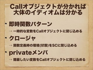 Callオブジェクトが分かれば
大体のイディオムは分かる
即時関数パターン
→ 一時的な変数をCallオブジェクトに閉じ込める
クロージャ
→ 関数定義時の環境(状態)をSCに閉じ込める
privateメンバ
→ 隠蔽したい変数をCallオブジェクトに閉じ込める
 