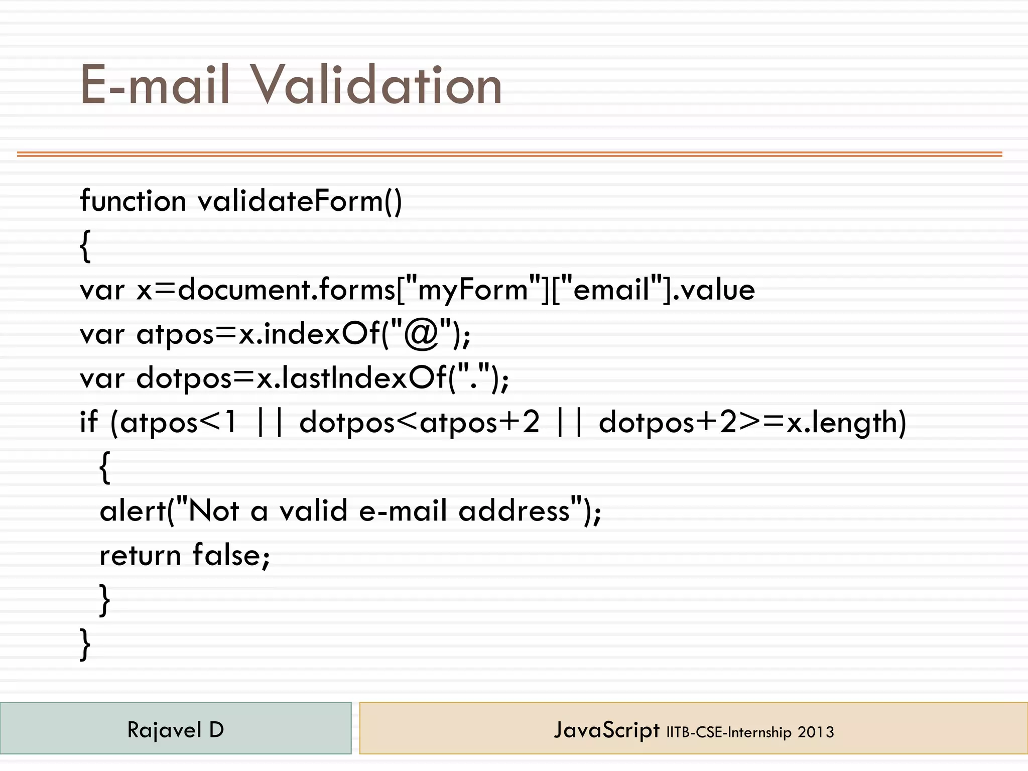 E-mail Validation
function validateForm()
{
var x=document.forms["myForm"]["email"].value
var atpos=x.indexOf("@");
var dotpos=x.lastIndexOf(".");
if (atpos<1 || dotpos<atpos+2 || dotpos+2>=x.length)
{
alert("Not a valid e-mail address");
return false;
}
}
Rajavel D JavaScript IITB-CSE-Internship 2013
 