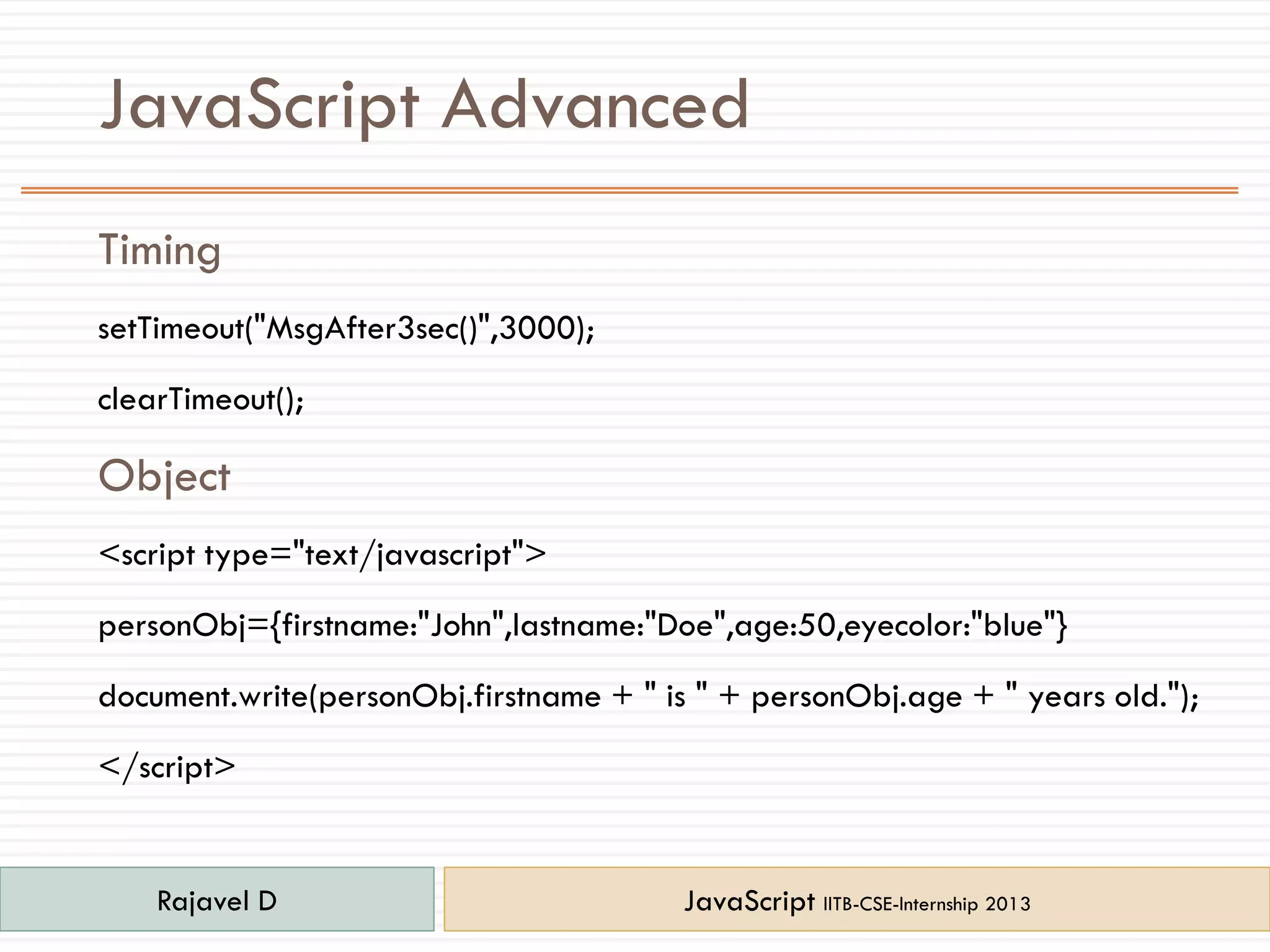 JavaScript Advanced
Timing
setTimeout("MsgAfter3sec()",3000);
clearTimeout();
Object
<script type="text/javascript">
personObj={firstname:"John",lastname:"Doe",age:50,eyecolor:"blue"}
document.write(personObj.firstname + " is " + personObj.age + " years old.");
</script>
Rajavel D JavaScript IITB-CSE-Internship 2013
 
