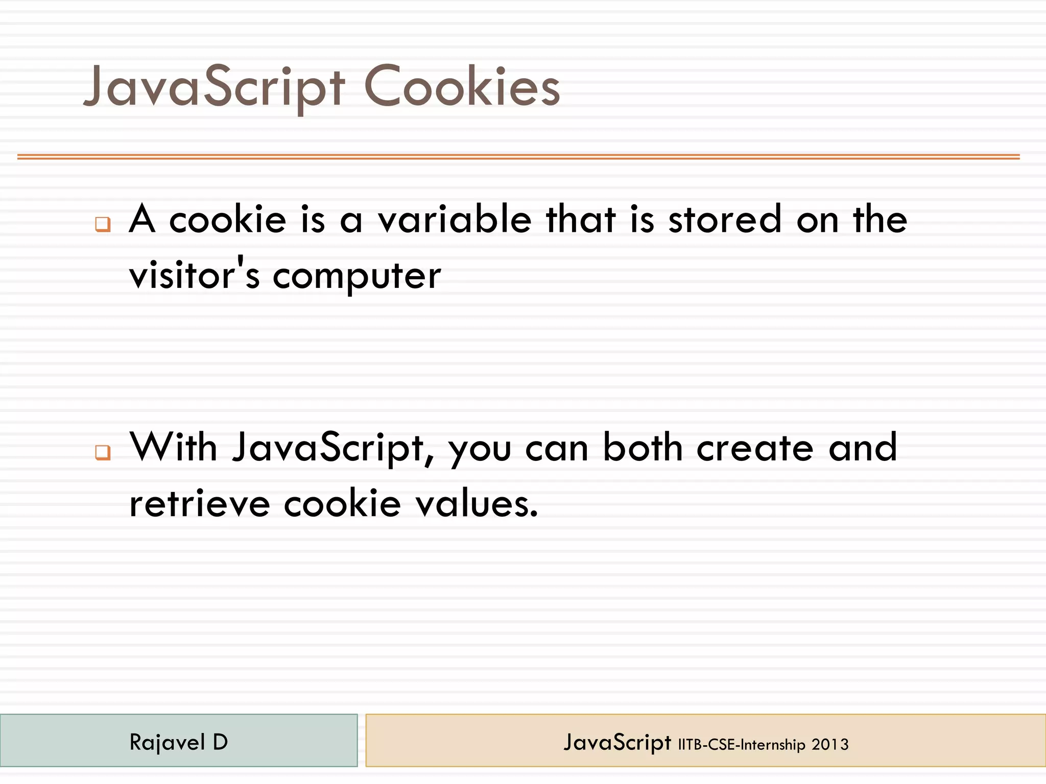JavaScript Cookies
 A cookie is a variable that is stored on the
visitor's computer
 With JavaScript, you can both create and
retrieve cookie values.
Rajavel D JavaScript IITB-CSE-Internship 2013
 