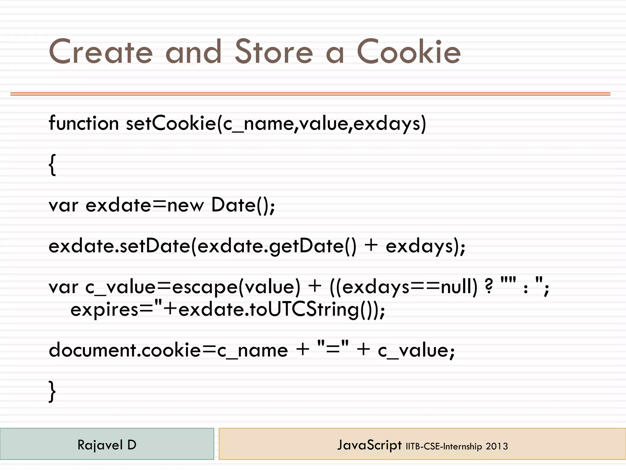 Create and Store a Cookie
function setCookie(c_name,value,exdays)
{
var exdate=new Date();
exdate.setDate(exdate.getDate() + exdays);
var c_value=escape(value) + ((exdays==null) ? "" : ";
expires="+exdate.toUTCString());
document.cookie=c_name + "=" + c_value;
}
Rajavel D JavaScript IITB-CSE-Internship 2013
 