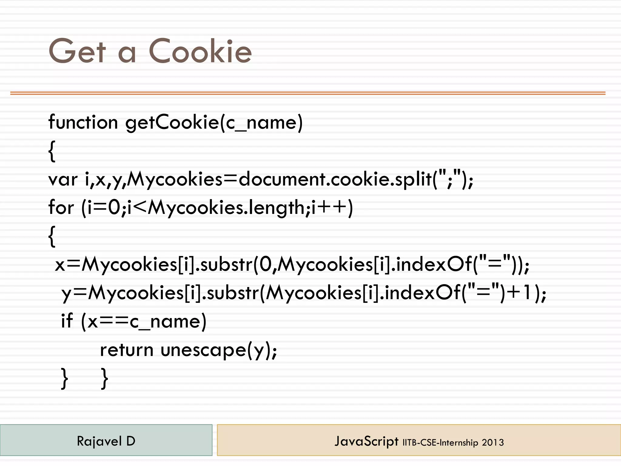 Get a Cookie
function getCookie(c_name)
{
var i,x,y,Mycookies=document.cookie.split(";");
for (i=0;i<Mycookies.length;i++)
{
x=Mycookies[i].substr(0,Mycookies[i].indexOf("="));
y=Mycookies[i].substr(Mycookies[i].indexOf("=")+1);
if (x==c_name)
return unescape(y);
} }
Rajavel D JavaScript IITB-CSE-Internship 2013
 