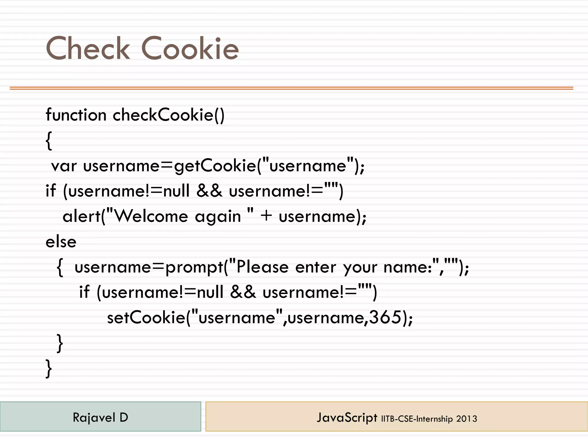 Check Cookie
function checkCookie()
{
var username=getCookie("username");
if (username!=null && username!="")
alert("Welcome again " + username);
else
{ username=prompt("Please enter your name:","");
if (username!=null && username!="")
setCookie("username",username,365);
}
}
Rajavel D JavaScript IITB-CSE-Internship 2013
 