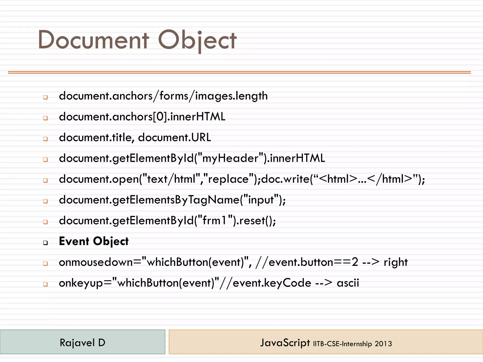 Document Object
 document.anchors/forms/images.length
 document.anchors[0].innerHTML
 document.title, document.URL
 document.getElementById("myHeader").innerHTML
 document.open("text/html","replace");doc.write(“<html>...</html>”);
 document.getElementsByTagName("input");
 document.getElementById("frm1").reset();
 Event Object
 onmousedown="whichButton(event)", //event.button==2 --> right
 onkeyup="whichButton(event)"//event.keyCode --> ascii
Rajavel D JavaScript IITB-CSE-Internship 2013
 