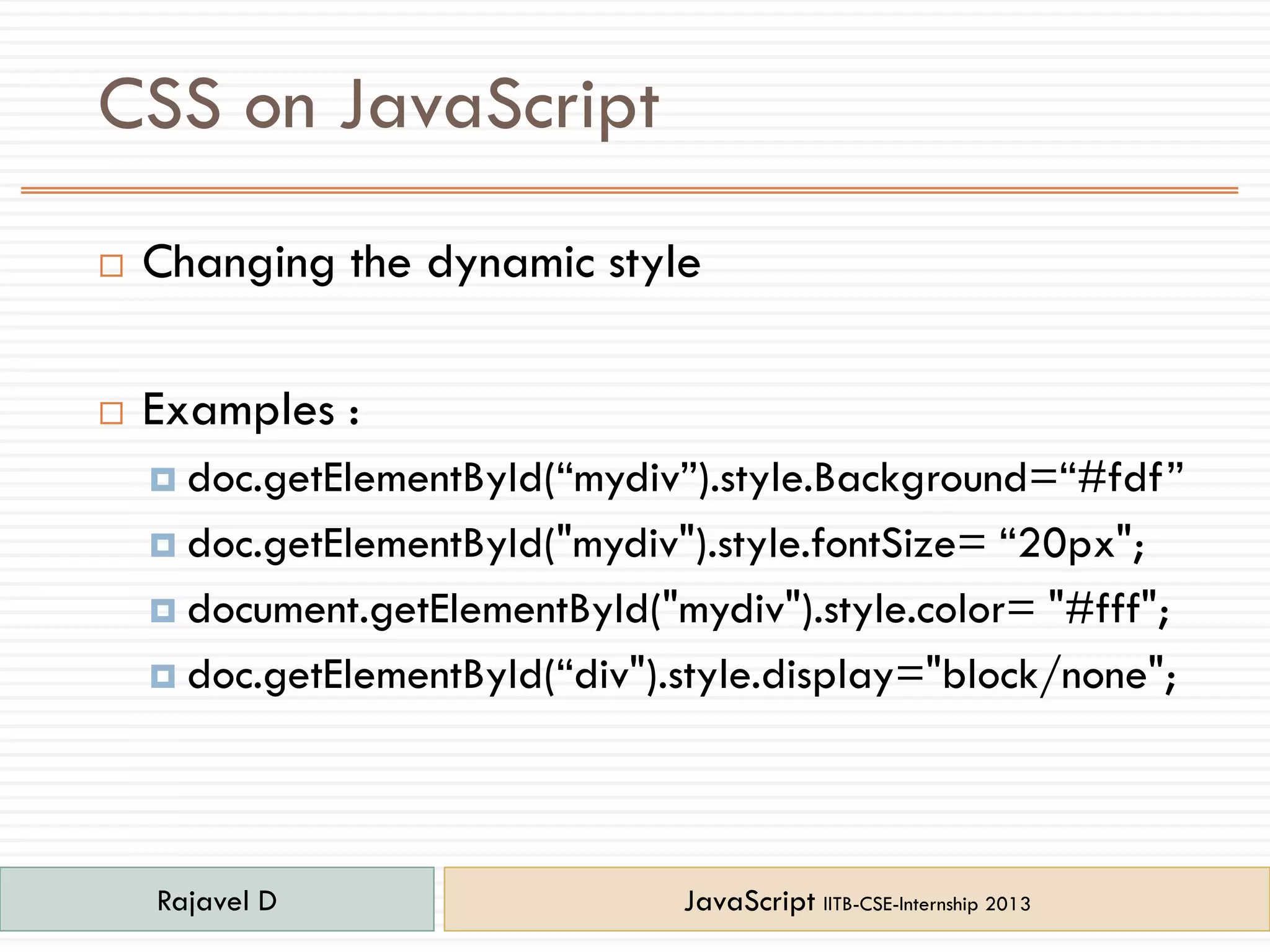 CSS on JavaScript
 Changing the dynamic style
 Examples :
 doc.getElementById(“mydiv”).style.Background=“#fdf”
 doc.getElementById("mydiv").style.fontSize= “20px";
 document.getElementById("mydiv").style.color= "#fff";
 doc.getElementById(“div").style.display="block/none";
Rajavel D JavaScript IITB-CSE-Internship 2013
 