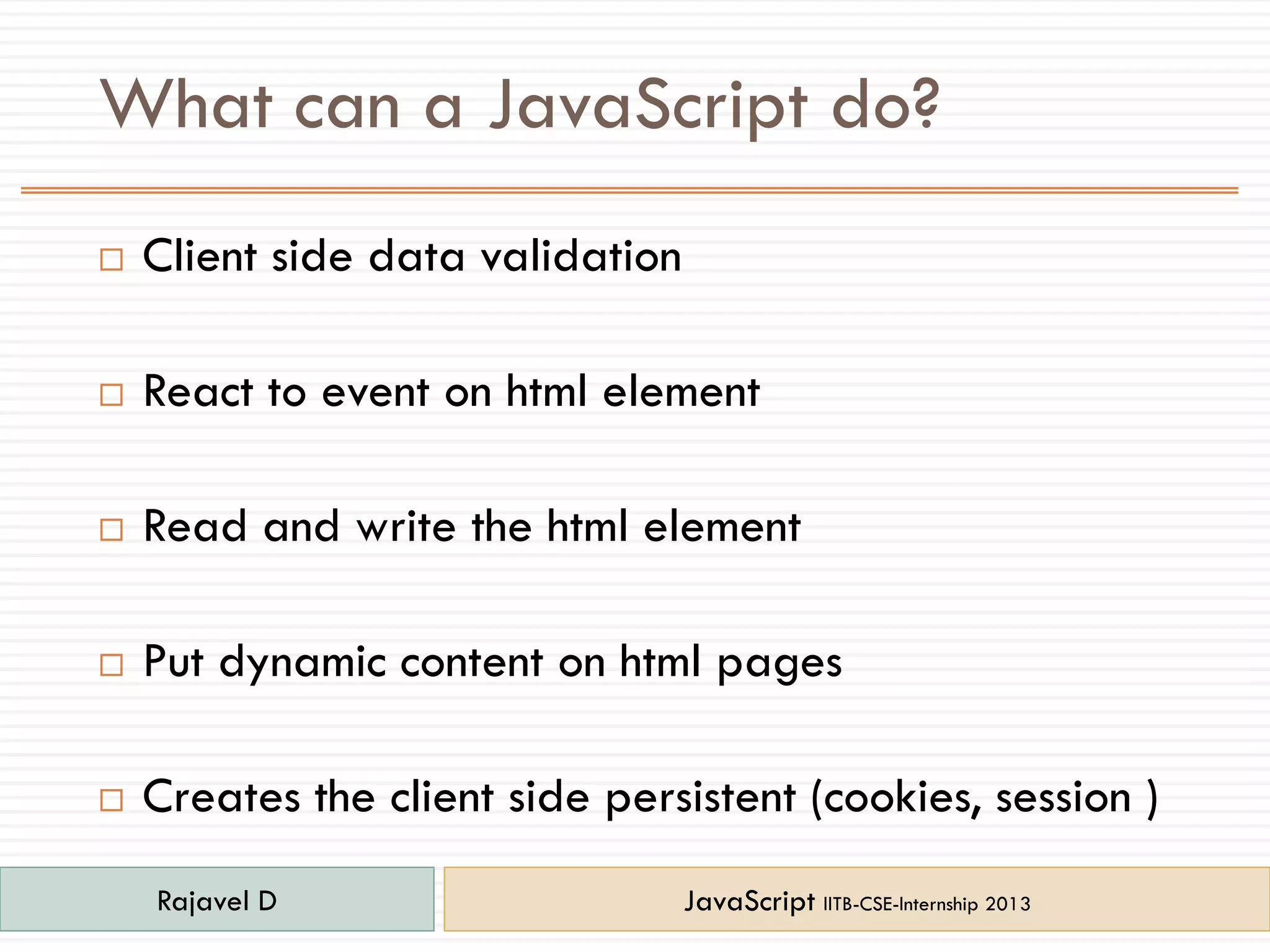 What can a JavaScript do?
 Client side data validation
 React to event on html element
 Read and write the html element
 Put dynamic content on html pages
 Creates the client side persistent (cookies, session )
Rajavel D JavaScript IITB-CSE-Internship 2013
 