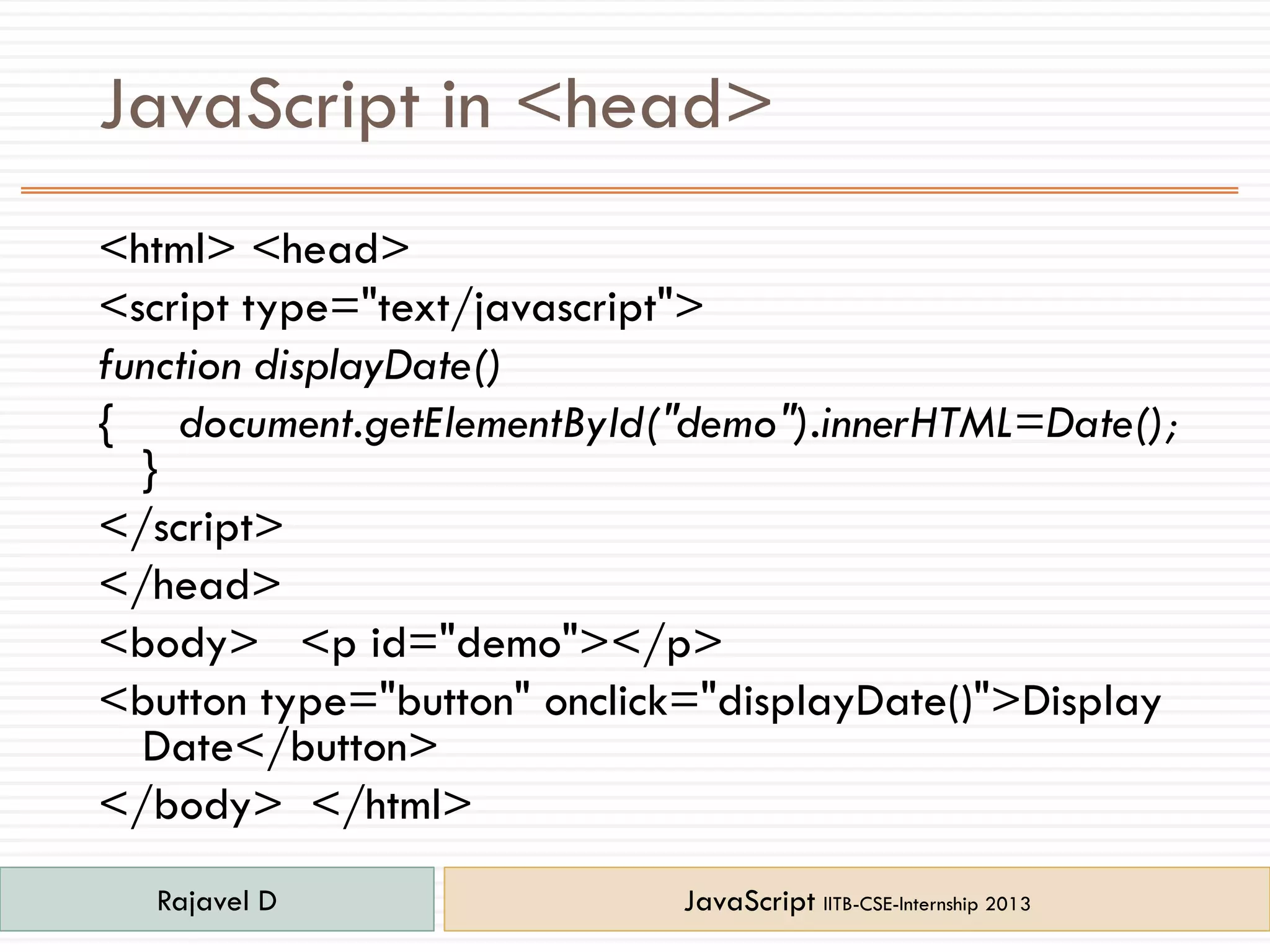 JavaScript in <head>
<html> <head>
<script type="text/javascript">
function displayDate()
{ document.getElementById("demo").innerHTML=Date();
}
</script>
</head>
<body> <p id="demo"></p>
<button type="button" onclick="displayDate()">Display
Date</button>
</body> </html>
Rajavel D JavaScript IITB-CSE-Internship 2013
 
