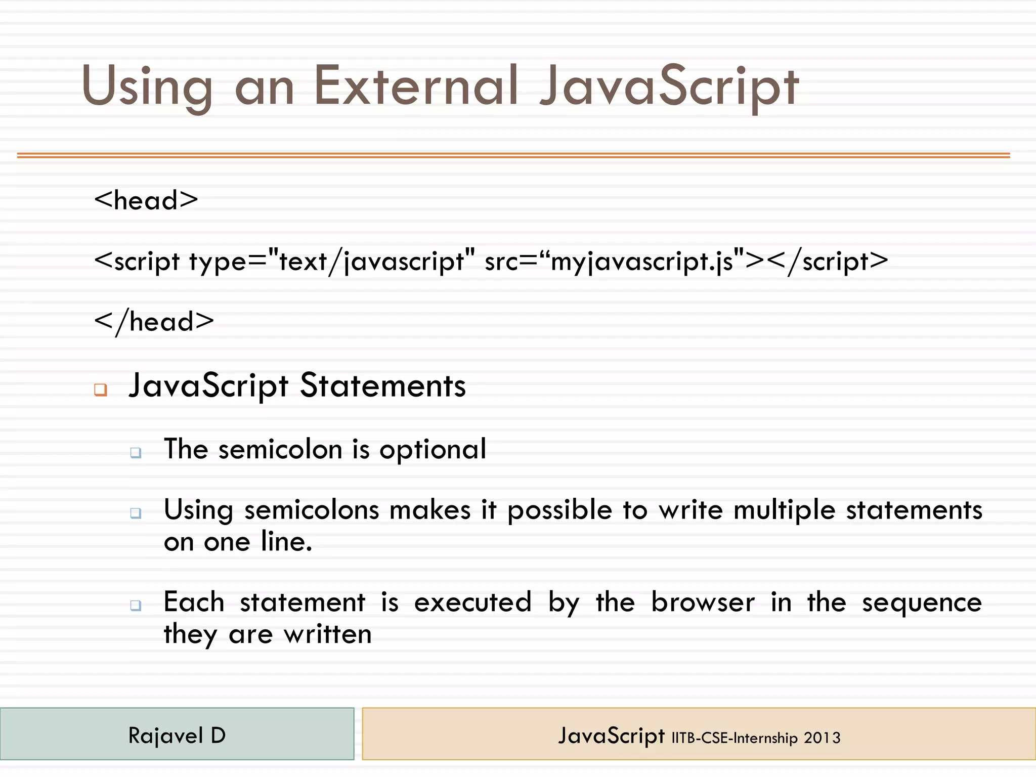 Using an External JavaScript
<head>
<script type="text/javascript" src=“myjavascript.js"></script>
</head>
 JavaScript Statements
 The semicolon is optional
 Using semicolons makes it possible to write multiple statements
on one line.
 Each statement is executed by the browser in the sequence
they are written
Rajavel D JavaScript IITB-CSE-Internship 2013
 