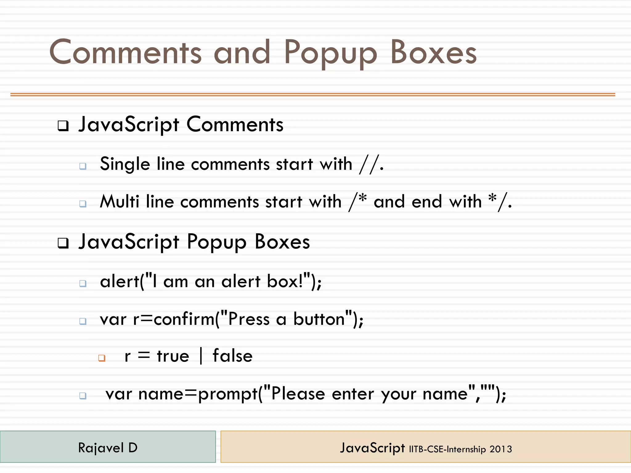 Comments and Popup Boxes
 JavaScript Comments
 Single line comments start with //.
 Multi line comments start with /* and end with */.
 JavaScript Popup Boxes
 alert("I am an alert box!");
 var r=confirm("Press a button");
 r = true | false
 var name=prompt("Please enter your name","");
Rajavel D JavaScript IITB-CSE-Internship 2013
 