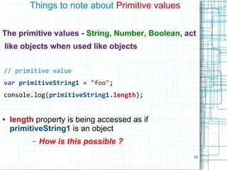 10
Things to note about Primitive values
The primitive values - String, Number, Boolean, act
like objects when used like objects
// primitive value
var primitiveString1 = "foo";
console.log(primitiveString1.length);
● length property is being accessed as if
primitiveString1 is an object
– How is this possible ?
 