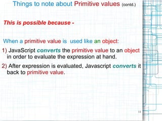 11
Things to note about Primitive values (contd.)
This is possible because -
When a primitive value is used like an object:
1) JavaScript converts the primitive value to an object
in order to evaluate the expression at hand.
2) After expression is evaluated, Javascript converts it
back to primitive value.
 