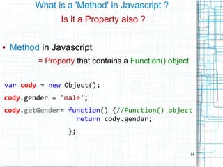 14
What is a 'Method' in Javascript ?
Is it a Property also ?
● Method in Javascript
= Property that contains a Function() object
var cody = new Object();
cody.gender = 'male';
cody.getGender= function() {//Function() object
return cody.gender;
};
 