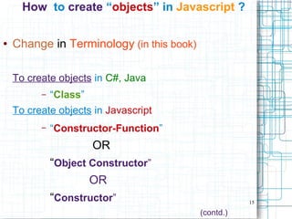 15
How to create “objects” in Javascript ?
● Change in Terminology (in this book)
To create objects in C#, Java
– “Class”
To create objects in Javascript
– “Constructor-Function”
OR
“Object Constructor”
OR
“Constructor”
(contd.)
 