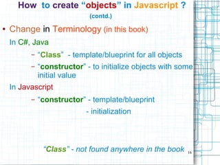 16
How to create “objects” in Javascript ?
(contd.)
● Change in Terminology (in this book)
In C#, Java
– “Class” - template/blueprint for all objects
– “constructor” - to initialize objects with some
initial value
In Javascript
– “constructor” - template/blueprint
- initialization
“Class” - not found anywhere in the book
 