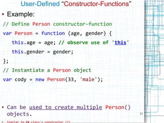 21
User-Defined “Constructor-Functions”
● Example:
// Define Person constructor-function
var Person = function (age, gender) {
this.age = age; // observe use of 'this'
this.gender = gender;
};
// Instantiate a Person object
var cody = new Person(33, 'male');
● Can be used to create multiple Person()
objects.
●
 