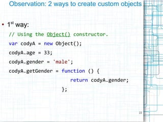22
Observation: 2 ways to create custom objects
●
1st
way:
// Using the Object() constructor.
var codyA = new Object();
codyA.age = 33;
codyA.gender = 'male';
codyA.getGender = function () {
return codyA.gender;
};
 