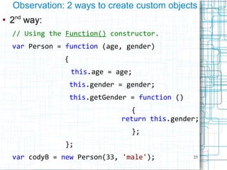 23
Observation: 2 ways to create custom objects
●
2nd
way:
// Using the Function() constructor.
var Person = function (age, gender)
{
this.age = age;
this.gender = gender;
this.getGender = function ()
{
return this.gender;
};
};
var codyB = new Person(33, 'male');
 