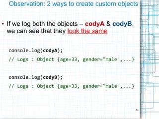 24
Observation: 2 ways to create custom objects
● If we log both the objects – codyA & codyB,
we can see that they look the same
console.log(codyA);
// Logs : Object {age=33, gender="male",...}
console.log(codyB);
// Logs : Object {age=33, gender="male",...}
 