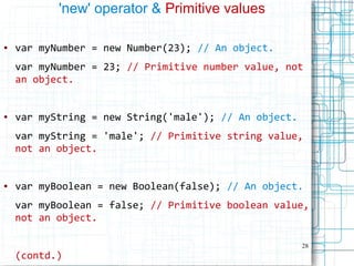 28
'new' operator & Primitive values
● var myNumber = new Number(23); // An object.
var myNumber = 23; // Primitive number value, not
an object.
● var myString = new String('male'); // An object.
var myString = 'male'; // Primitive string value,
not an object.
● var myBoolean = new Boolean(false); // An object.
var myBoolean = false; // Primitive boolean value,
not an object.
(contd.)
 