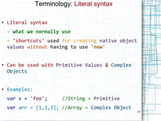 29
Terminology: Literal syntax
● Literal syntax
- what we normally use
- 'shortcuts' used for creating native object
values without having to use 'new'
● Can be used with Primitive Values & Complex
Objects
● Examples:
var s = 'foo'; //String = Primitive
var arr = [1,2,3]; //Array = Complex Object
 