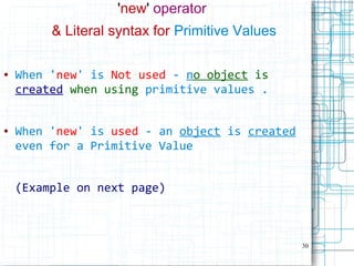 30
'new' operator
& Literal syntax for Primitive Values
● When 'new' is Not used - no object is
created when using primitive values .
● When 'new' is used - an object is created
even for a Primitive Value
(Example on next page)
 